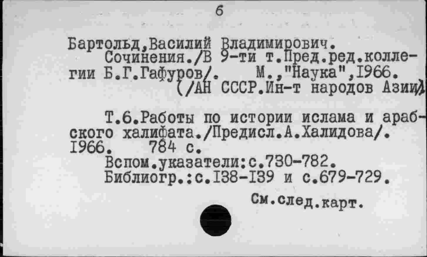 ﻿б
Бартольд,Василий Владимирович.
Сочинения./В 9-ти т.Пред.редколлегии Б.Г.Гафуров/.	М., ’’Наука ”,1966.
(/АН СССР.Ин-т народов Азиц)
Т.6.Работы по истории ислама и арабского халифата./Предисл.А.Халидова/. 1966.	784 с.
Вспом.указатели:с.730-782.
Библиогр.:с.138-139 и с.679-729.
См. след, карт.